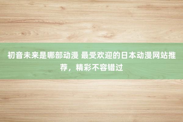 初音未来是哪部动漫 最受欢迎的日本动漫网站推荐，精彩不容错过