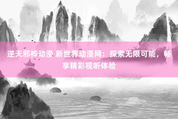 逆天邪神动漫 新世界动漫网：探索无限可能，畅享精彩视听体验