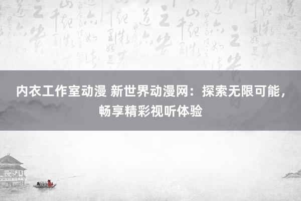 内衣工作室动漫 新世界动漫网：探索无限可能，畅享精彩视听体验
