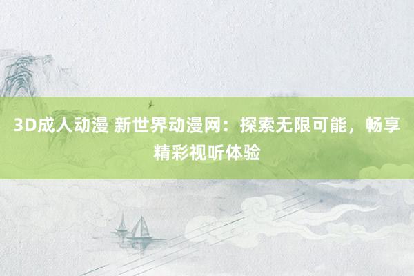 3D成人动漫 新世界动漫网：探索无限可能，畅享精彩视听体验