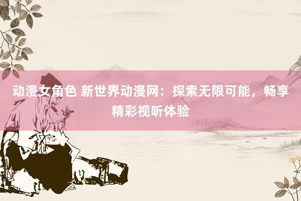 动漫女角色 新世界动漫网：探索无限可能，畅享精彩视听体验