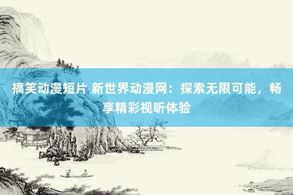 搞笑动漫短片 新世界动漫网：探索无限可能，畅享精彩视听体验
