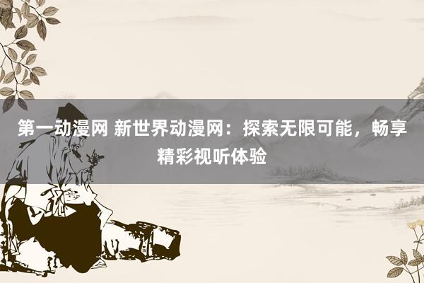 第一动漫网 新世界动漫网：探索无限可能，畅享精彩视听体验