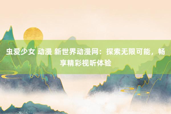 虫爱少女 动漫 新世界动漫网：探索无限可能，畅享精彩视听体验