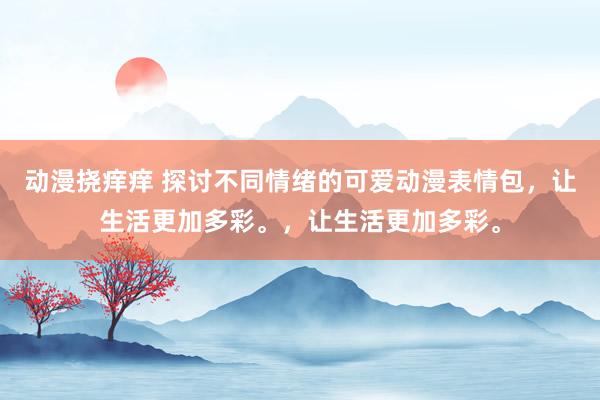 动漫挠痒痒 探讨不同情绪的可爱动漫表情包，让生活更加多彩。，让生活更加多彩。