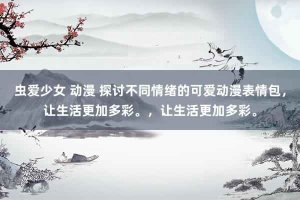 虫爱少女 动漫 探讨不同情绪的可爱动漫表情包，让生活更加多彩。，让生活更加多彩。
