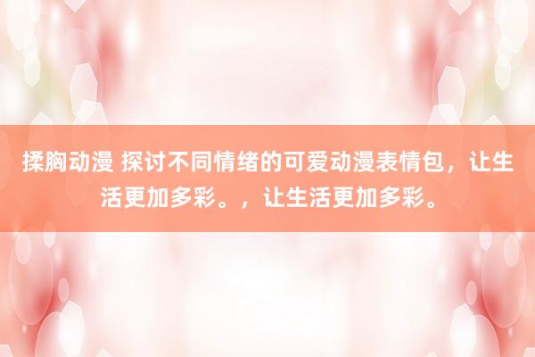 揉胸动漫 探讨不同情绪的可爱动漫表情包，让生活更加多彩。，让生活更加多彩。