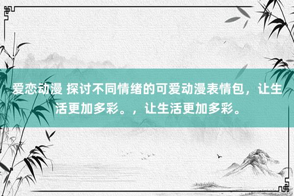 爱恋动漫 探讨不同情绪的可爱动漫表情包，让生活更加多彩。，让生活更加多彩。