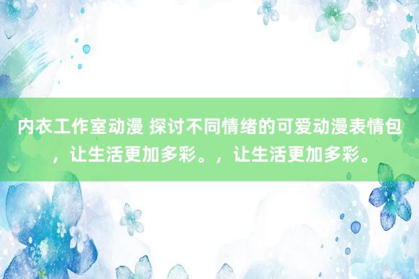 内衣工作室动漫 探讨不同情绪的可爱动漫表情包，让生活更加多彩。，让生活更加多彩。