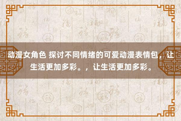 动漫女角色 探讨不同情绪的可爱动漫表情包，让生活更加多彩。，让生活更加多彩。