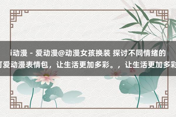 i动漫 - 爱动漫@动漫女孩换装 探讨不同情绪的可爱动漫表情包，让生活更加多彩。，让生活更加多彩。