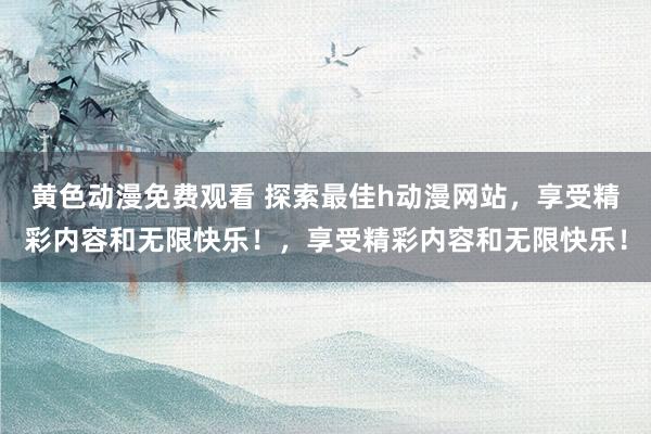 黄色动漫免费观看 探索最佳h动漫网站，享受精彩内容和无限快乐！，享受精彩内容和无限快乐！