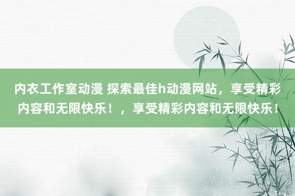 内衣工作室动漫 探索最佳h动漫网站，享受精彩内容和无限快乐！，享受精彩内容和无限快乐！