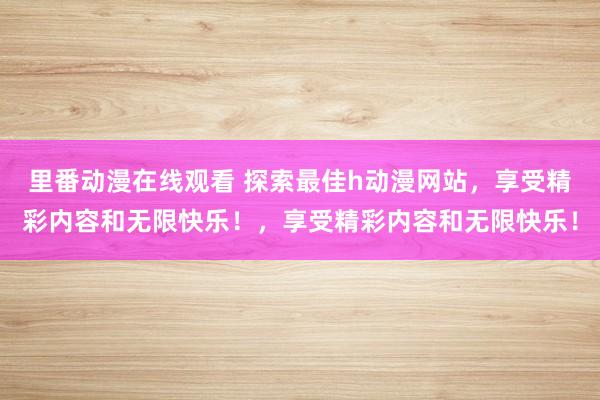 里番动漫在线观看 探索最佳h动漫网站，享受精彩内容和无限快乐！，享受精彩内容和无限快乐！