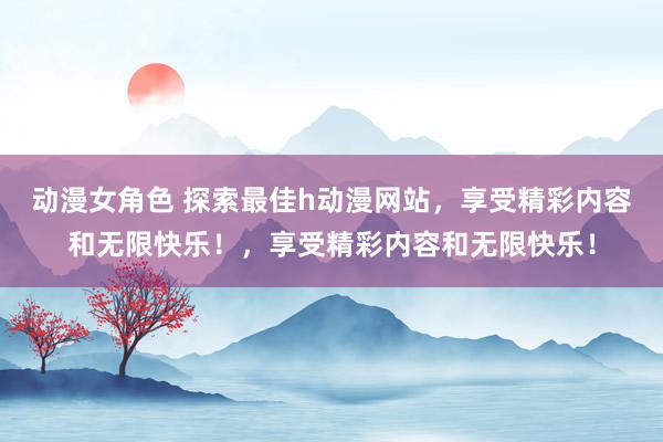 动漫女角色 探索最佳h动漫网站，享受精彩内容和无限快乐！，享受精彩内容和无限快乐！