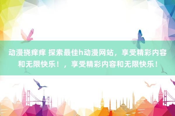 动漫挠痒痒 探索最佳h动漫网站，享受精彩内容和无限快乐！，享受精彩内容和无限快乐！