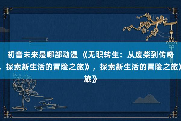 初音未来是哪部动漫 《无职转生：从废柴到传奇，探索新生活的冒险之旅》，探索新生活的冒险之旅》