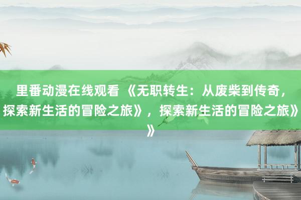 里番动漫在线观看 《无职转生：从废柴到传奇，探索新生活的冒险之旅》，探索新生活的冒险之旅》