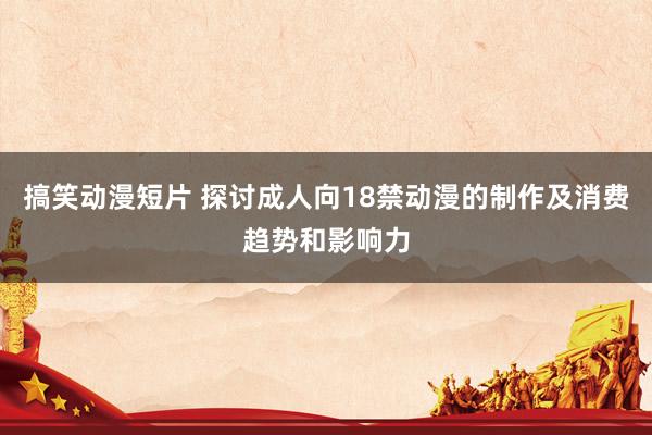 搞笑动漫短片 探讨成人向18禁动漫的制作及消费趋势和影响力