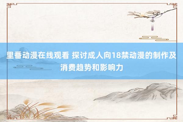 里番动漫在线观看 探讨成人向18禁动漫的制作及消费趋势和影响力