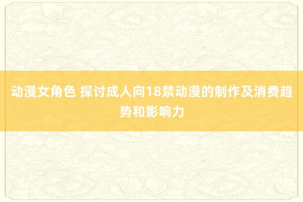 动漫女角色 探讨成人向18禁动漫的制作及消费趋势和影响力