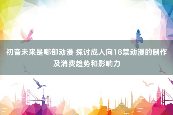 初音未来是哪部动漫 探讨成人向18禁动漫的制作及消费趋势和影响力