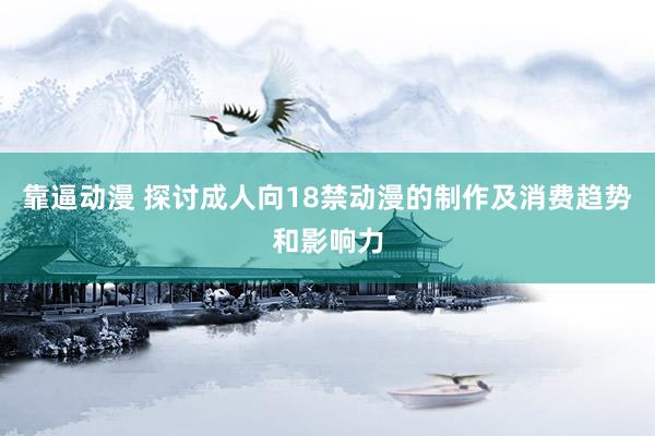 靠逼动漫 探讨成人向18禁动漫的制作及消费趋势和影响力