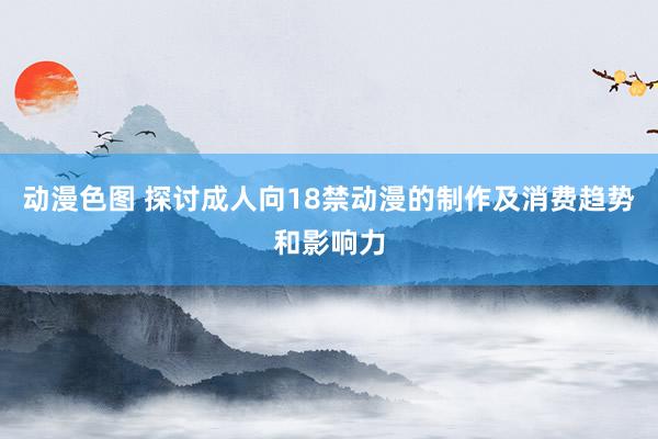 动漫色图 探讨成人向18禁动漫的制作及消费趋势和影响力