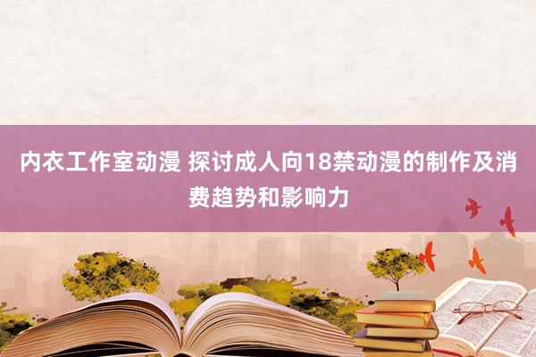 内衣工作室动漫 探讨成人向18禁动漫的制作及消费趋势和影响力