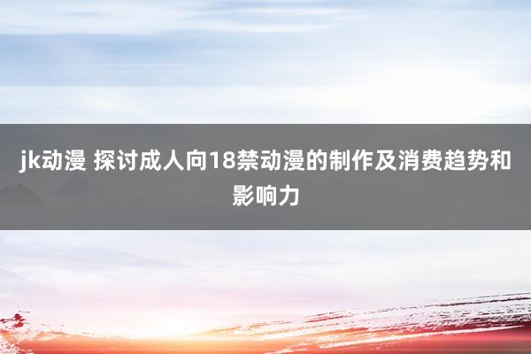 jk动漫 探讨成人向18禁动漫的制作及消费趋势和影响力