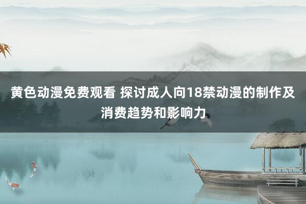 黄色动漫免费观看 探讨成人向18禁动漫的制作及消费趋势和影响力