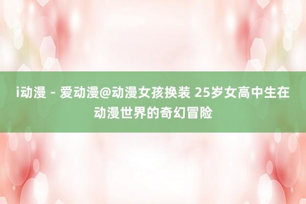 i动漫 - 爱动漫@动漫女孩换装 25岁女高中生在动漫世界的奇幻冒险