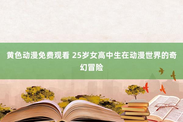 黄色动漫免费观看 25岁女高中生在动漫世界的奇幻冒险