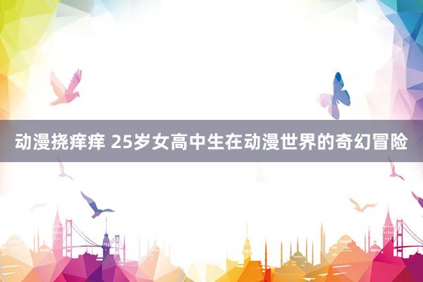 动漫挠痒痒 25岁女高中生在动漫世界的奇幻冒险