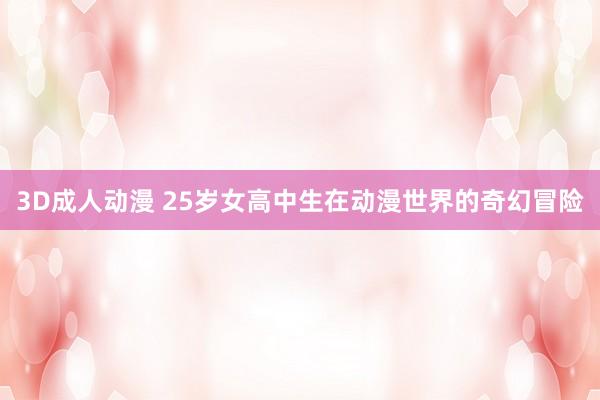 3D成人动漫 25岁女高中生在动漫世界的奇幻冒险