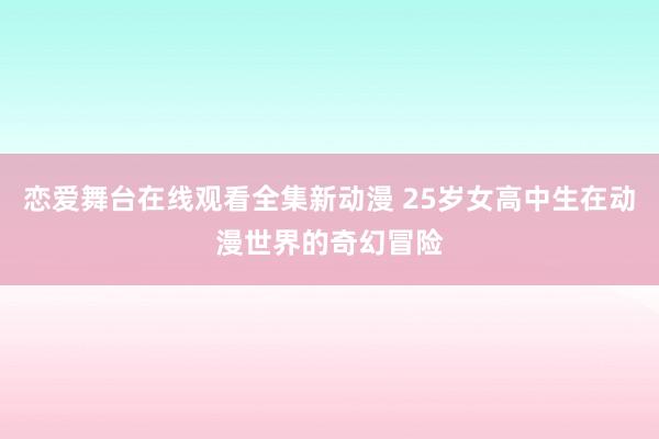 恋爱舞台在线观看全集新动漫 25岁女高中生在动漫世界的奇幻冒险