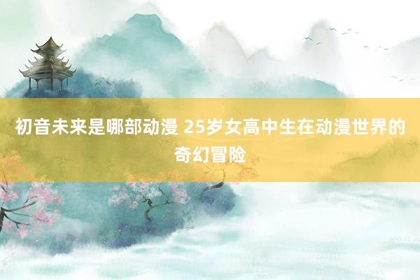 初音未来是哪部动漫 25岁女高中生在动漫世界的奇幻冒险