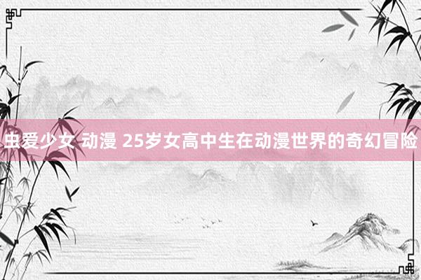 虫爱少女 动漫 25岁女高中生在动漫世界的奇幻冒险